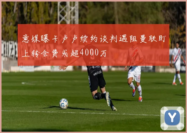 意媒曝卡卢卢续约谈判遇阻曼联盯上转会费或超4000万