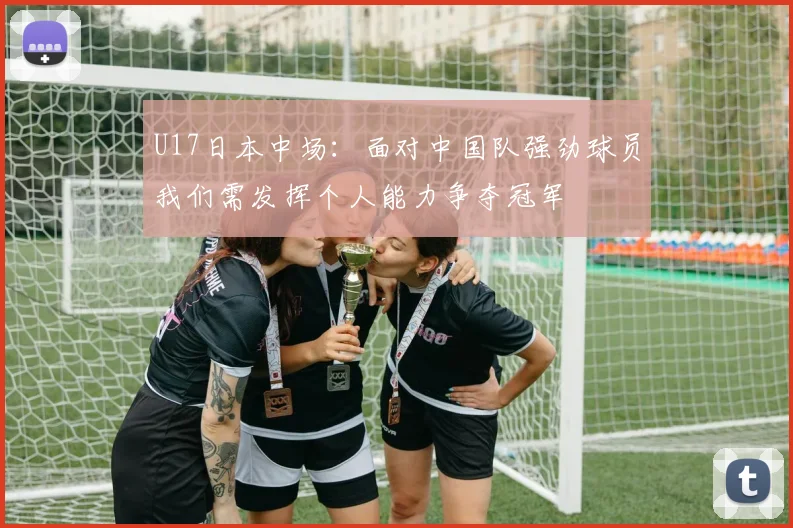 U17日本中场：面对中国队强劲球员我们需发挥个人能力争夺冠军