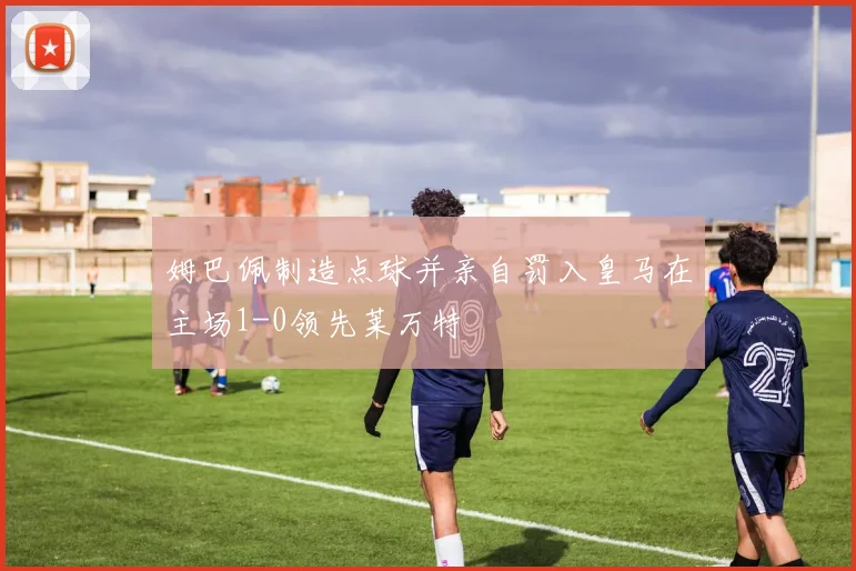 姆巴佩制造点球并亲自罚入皇马在主场1-0领先莱万特
