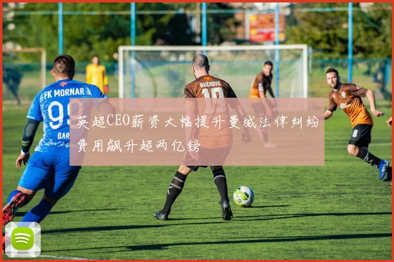 英超CEO薪资大幅提升曼城法律纠纷费用飙升超两亿镑