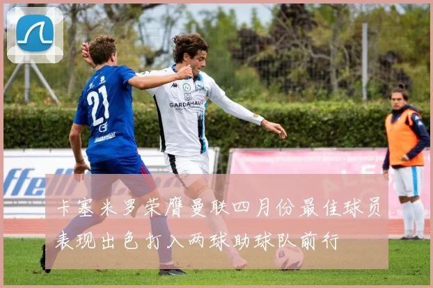 卡塞米罗荣膺曼联四月份最佳球员表现出色打入两球助球队前行