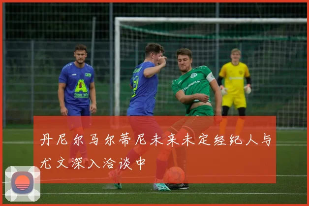 丹尼尔马尔蒂尼未来未定经纪人与尤文深入洽谈中