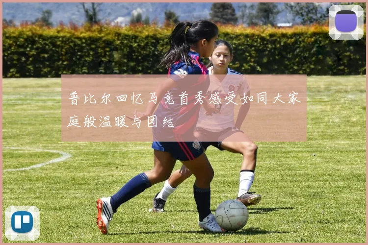 普比尔回忆马竞首秀感受如同大家庭般温暖与团结