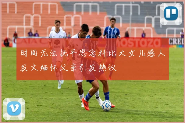 时间无法抚平思念科比大女儿感人发文缅怀父亲引发热议