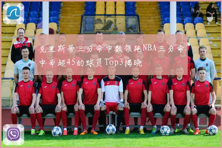 克里斯蒂三分命中数领跑NBA三分命中率超45的球员Top3揭晓