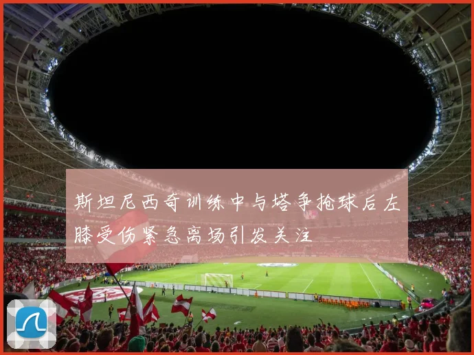 斯坦尼西奇训练中与塔争抢球后左膝受伤紧急离场引发关注