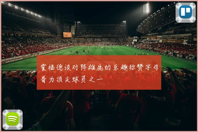 霍福德谈对阵雄鹿的乐趣称赞字母哥为顶尖球员之一