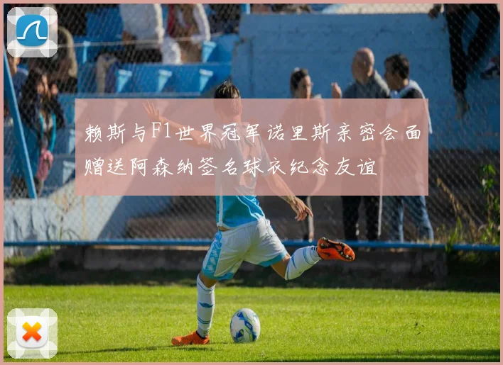 赖斯与F1世界冠军诺里斯亲密会面赠送阿森纳签名球衣纪念友谊