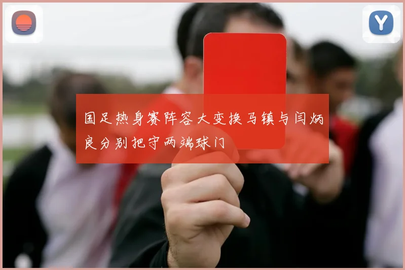国足热身赛阵容大变换马镇与闫炳良分别把守两端球门